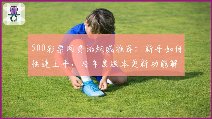500彩票网资讯权威推荐：新手如何快速上手，与年度版本更新功能解析