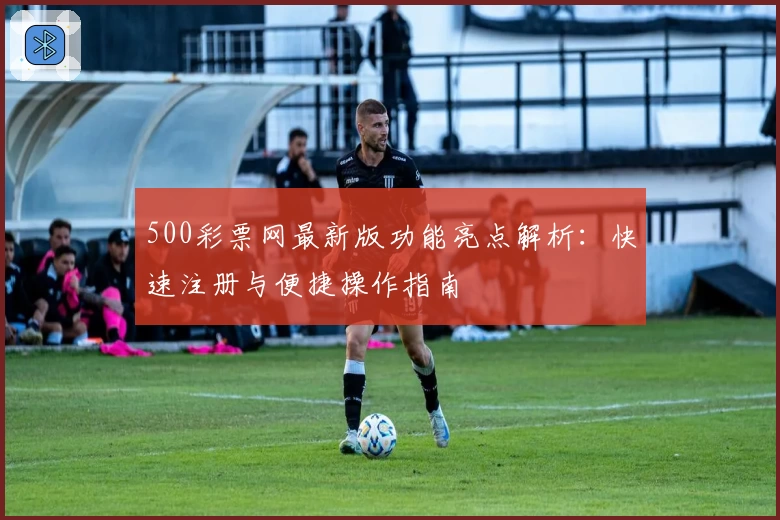 500彩票网最新版功能亮点解析：快速注册与便捷操作指南