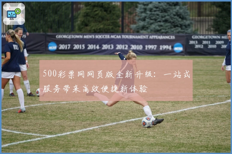 500彩票网网页版全新升级：一站式服务带来高效便捷新体验
