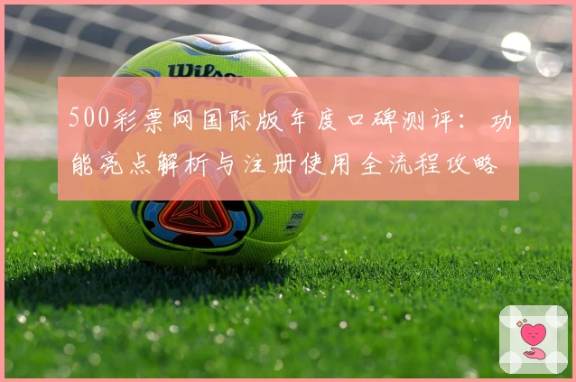 500彩票网国际版年度口碑测评：功能亮点解析与注册使用全流程攻略