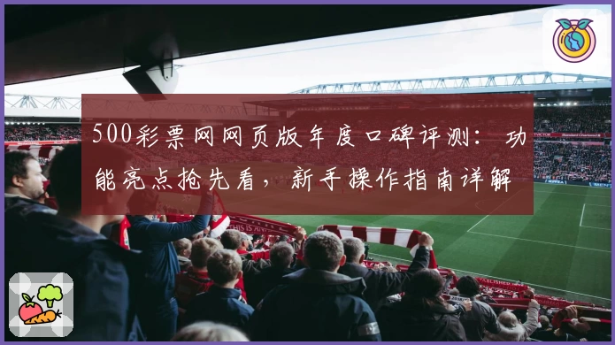 500彩票网网页版年度口碑评测:功能亮点抢先看,新手操作指南详解