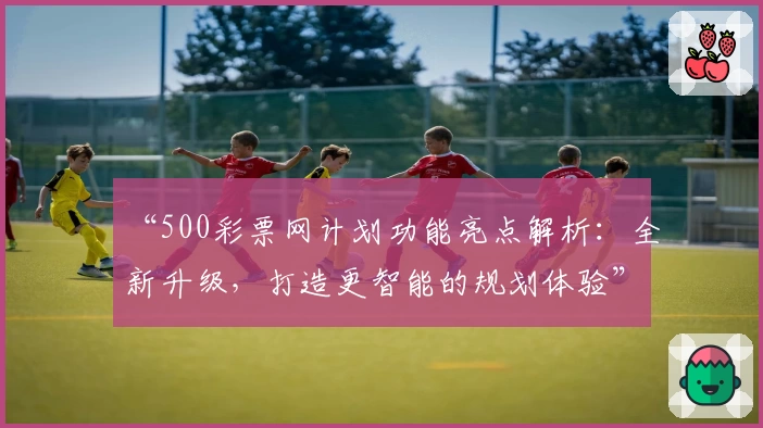 “500彩票网计划功能亮点解析：全新升级，打造更智能的规划体验”