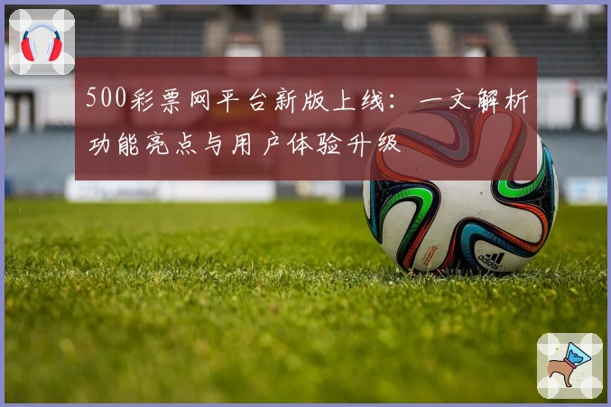 500彩票网平台新版上线：一文解析功能亮点与用户体验升级