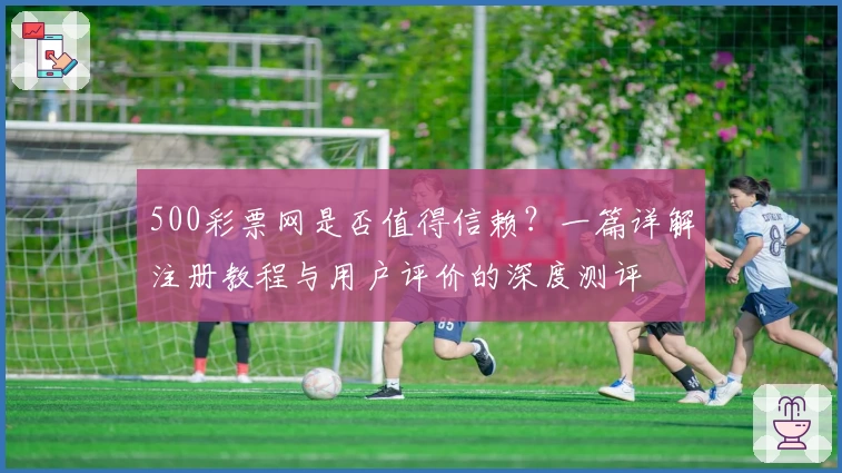 500彩票网是否值得信赖?一篇详解注册教程与用户评价的深度测评