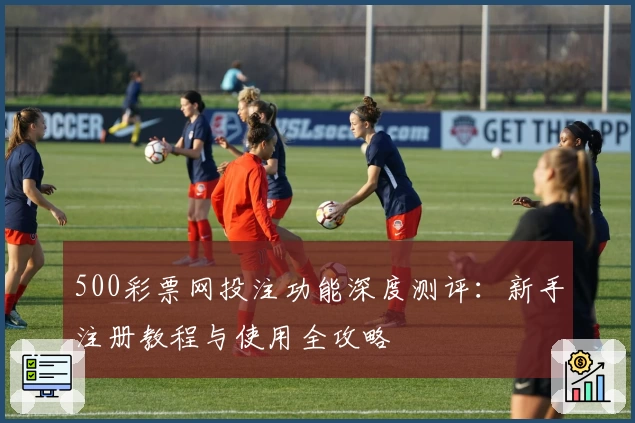 500彩票网投注功能深度测评：新手注册教程与使用全攻略
