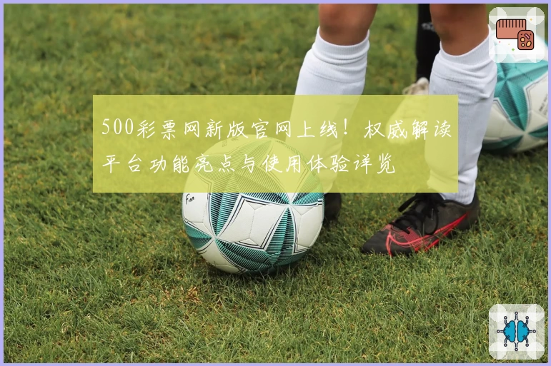 500彩票网新版官网上线！权威解读平台功能亮点与使用体验详览
