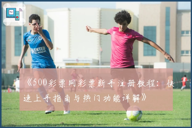 《500彩票网彩票新手注册教程：快速上手指南与热门功能详解》