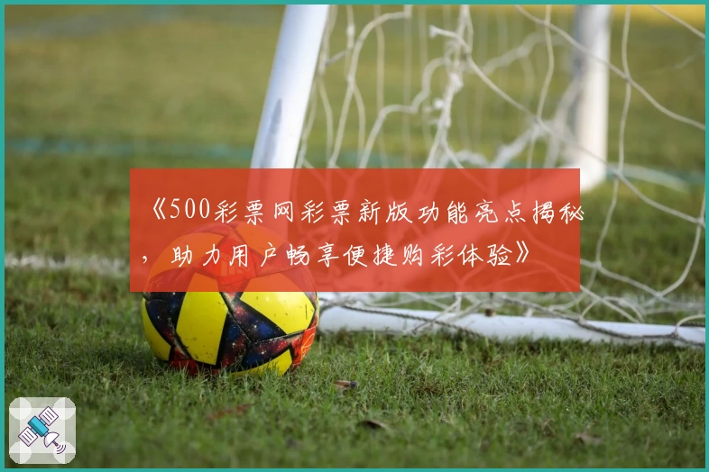 《500彩票网彩票新版功能亮点揭秘，助力用户畅享便捷购彩体验》