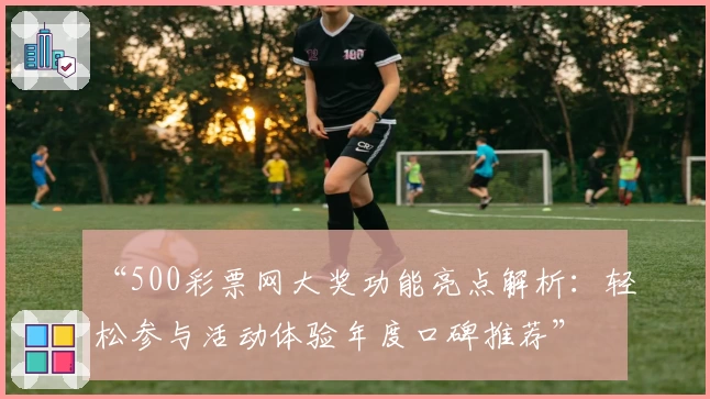 “500彩票网大奖功能亮点解析:轻松参与活动体验年度口碑推荐”